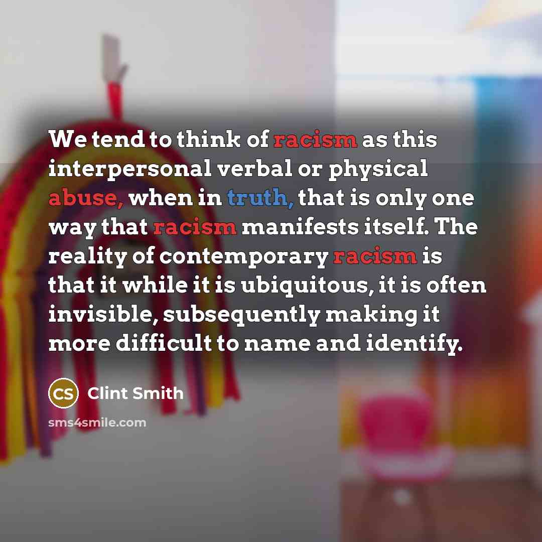 “We tend to think of racism as this interpersonal verbal or physical abuse, when in truth, that is only one way that racism manifests itself. The reality of contemporary racism is that it while it is ubiquitous, it is often invisible, subsequently making it more difficult to name and identify.” quote by Clint Smith