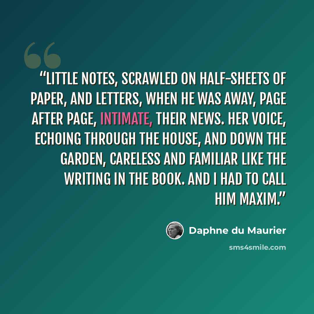 “Little notes, scrawled on half-sheets of paper, and letters, when he was away, page after page, intimate, their news. Her voice, echoing through the house, and down the garden, careless and familiar like the writing in the book. And I had to call him Maxim.” quote by Daphne du Maurier