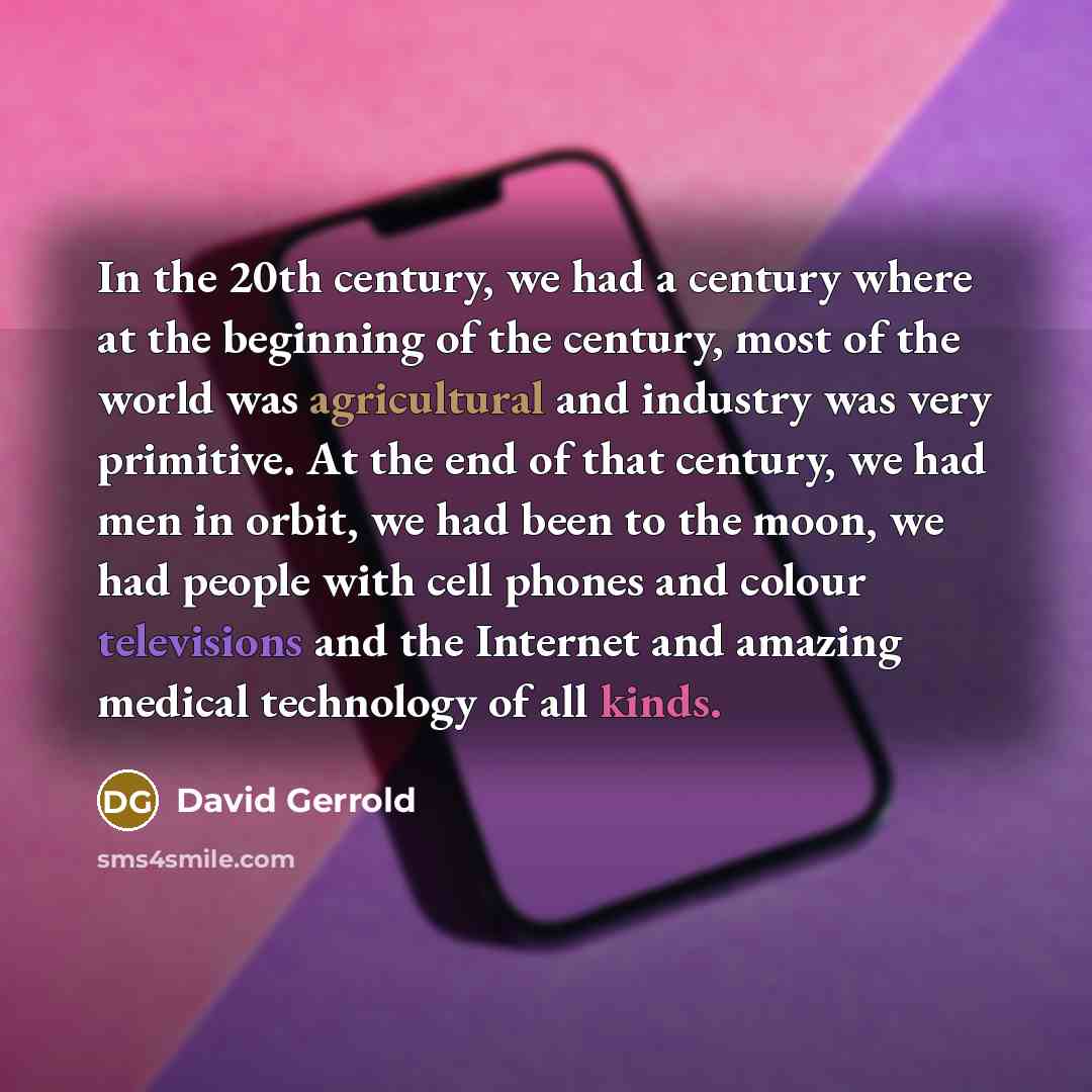“In the 20th century, we had a century where at the beginning of the century, most of the world was agricultural and industry was very primitive. At the end of that century, we had men in orbit, we had been to the moon, we had people with cell phones and colour televisions and the Internet and…” quote by David Gerrold