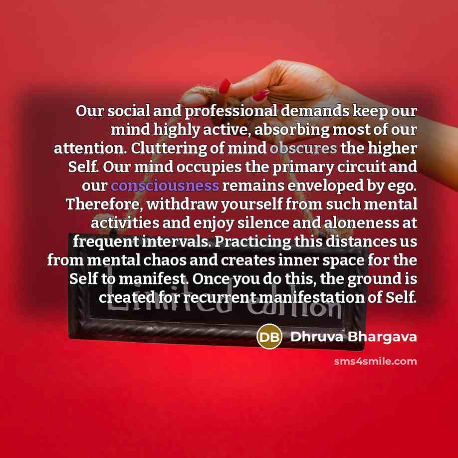 “Our social and professional demands keep our mind highly active, absorbing most of our attention. Cluttering of mind obscures the higher Self. Our mind occupies the primary circuit and our consciousness remains enveloped by ego. Therefore, withdraw yourself from such mental activities and enjoy…” quote by Dhruva Bhargava