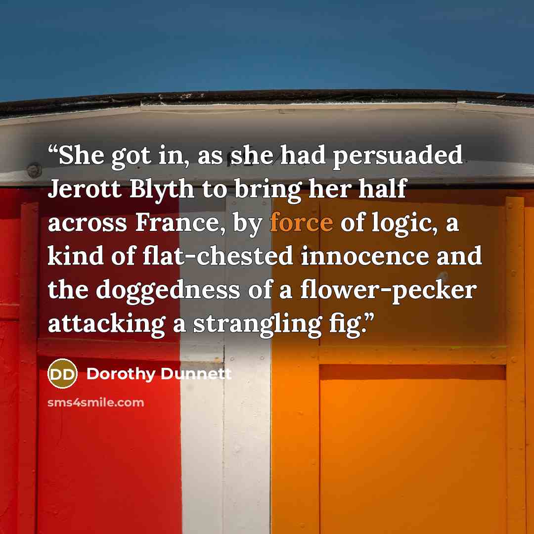 “She got in, as she had persuaded Jerott Blyth to bring her half across France, by force of logic, a kind of flat-chested innocence and the doggedness of a flower-pecker attacking a strangling fig.” quote by Dorothy Dunnett