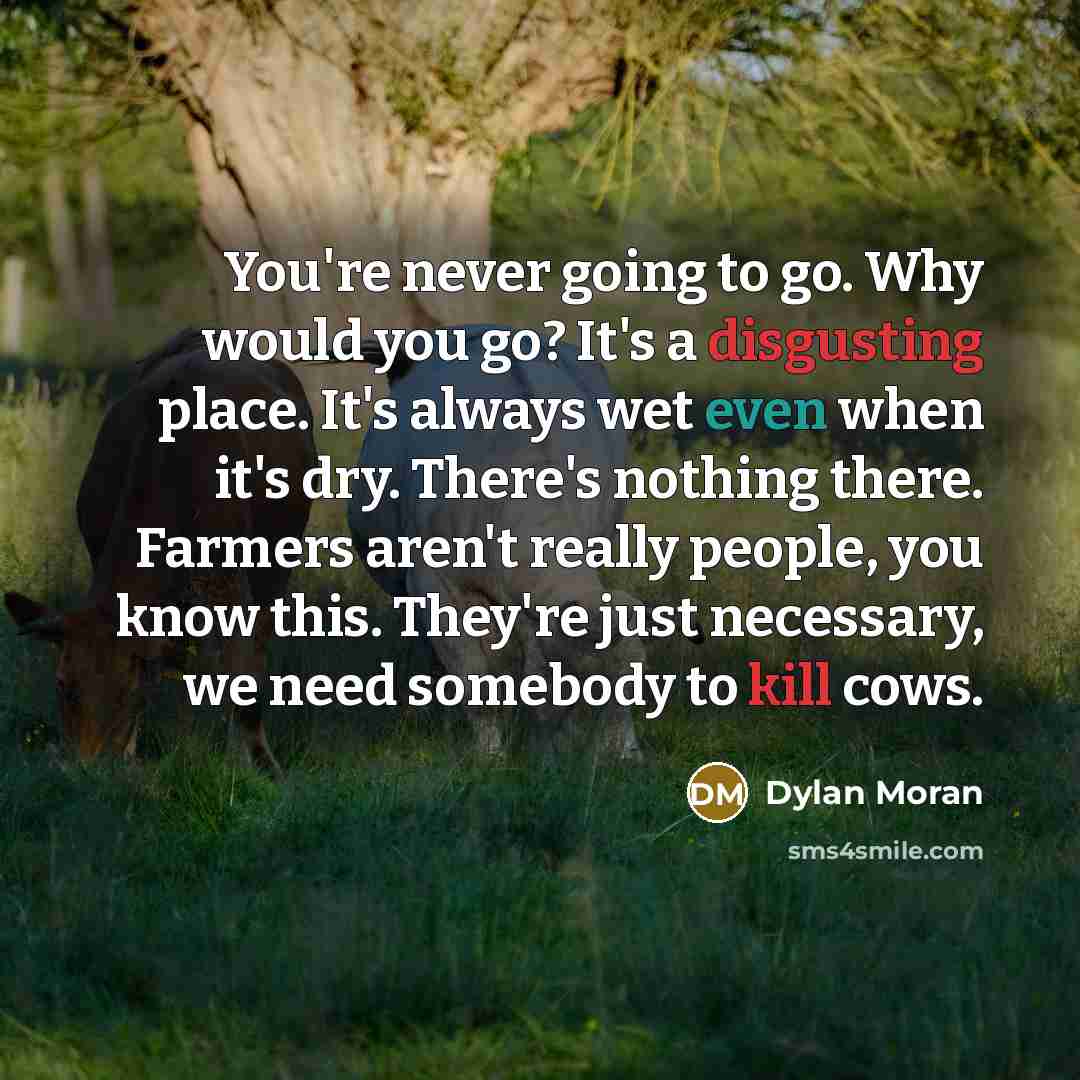 “You're never going to go. Why would you go? It's a disgusting place. It's always wet even when it's dry. There's nothing there. Farmers aren't really people, you know this. They're just necessary, we need somebody to kill cows.” quote by Dylan Moran