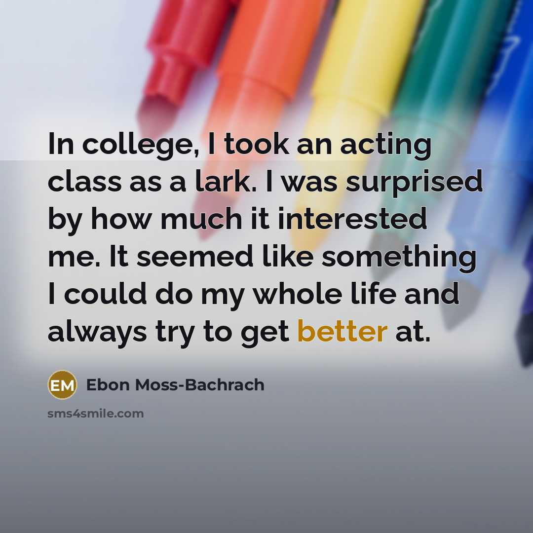 “In college, I took an acting class as a lark. I was surprised by how much it interested me. It seemed like something I could do my whole life and always try to get better at.” quote by Ebon Moss-Bachrach