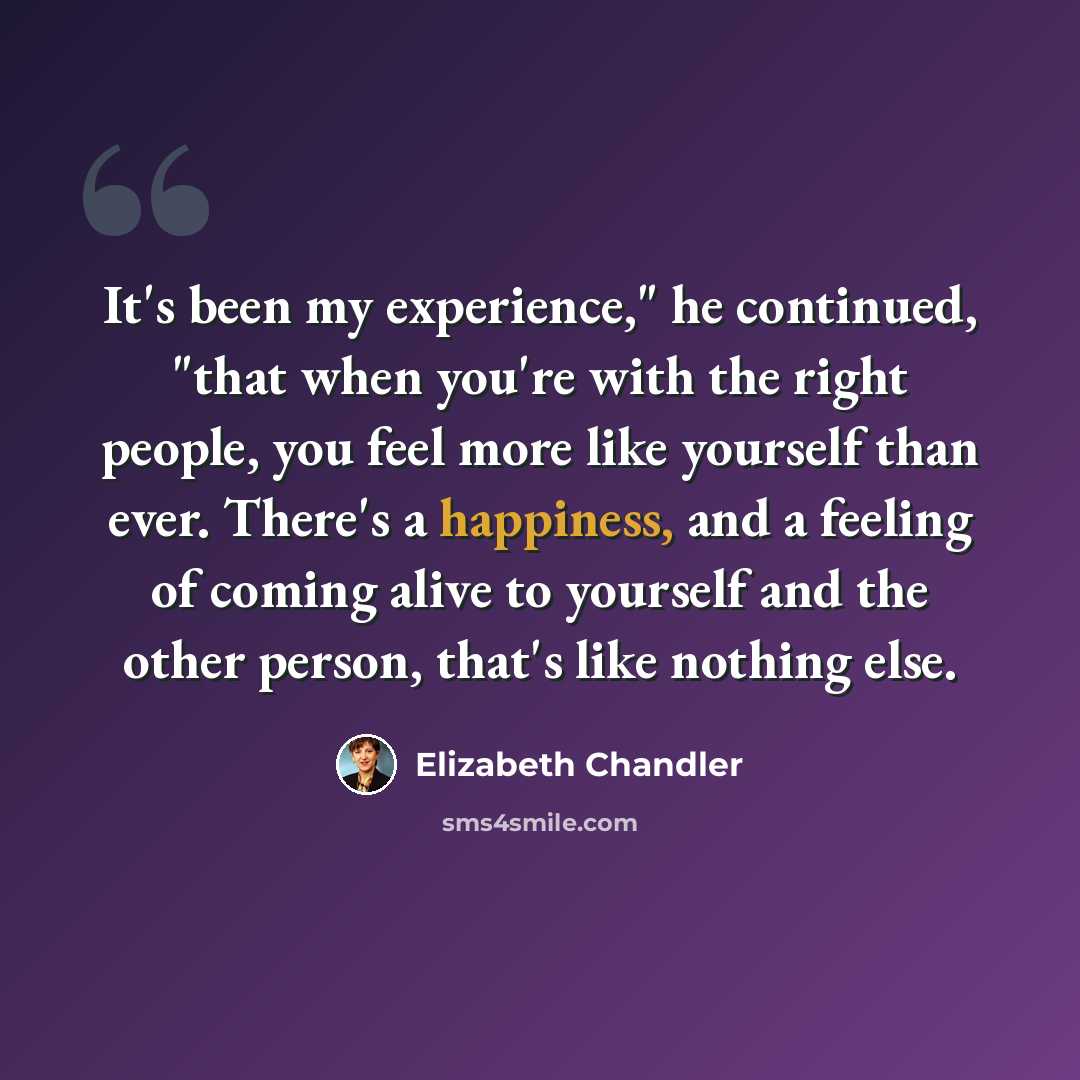 “It's been my experience," he continued, "that when you're with the right people, you feel more like yourself than ever. There's a happiness, and a feeling of coming alive to yourself and the other person, that's like nothing else.” quote by Elizabeth Chandler