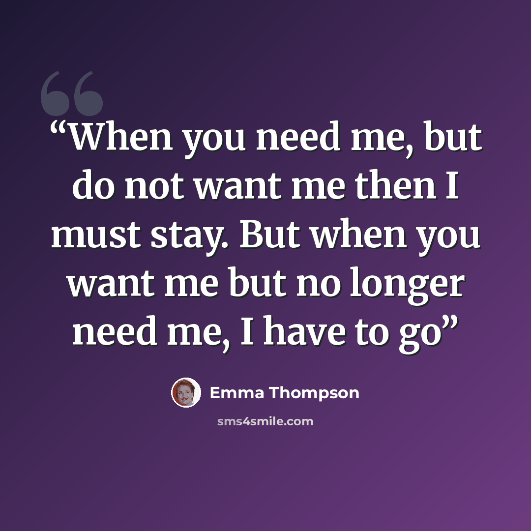 “When you need me, but do not want me then I must stay. But when you want me but no longer need me, I have to go” quote by Emma Thompson