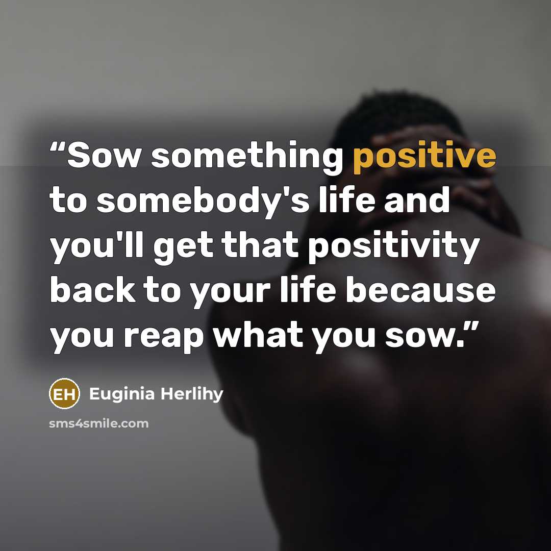 “Sow something positive to somebody's life and you'll get that positivity back to your life because you reap what you sow.” quote by Euginia Herlihy