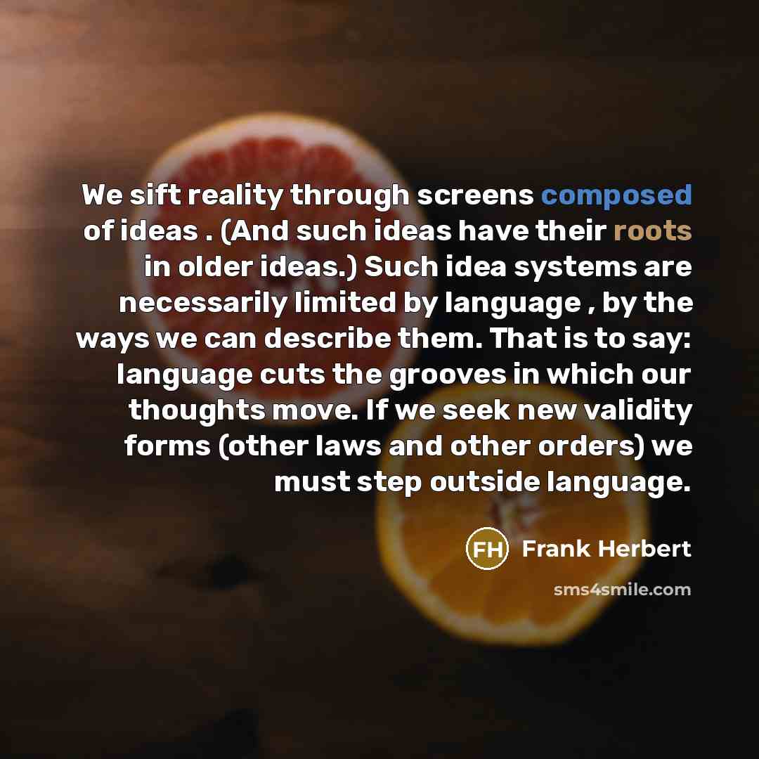 “We sift reality through screens composed of ideas . (And such ideas have their roots in older ideas.) Such idea systems are necessarily limited by language , by the ways we can describe them. That is to say: language cuts the grooves in which our thoughts move. If we seek new validity forms (other…” quote by Frank Herbert