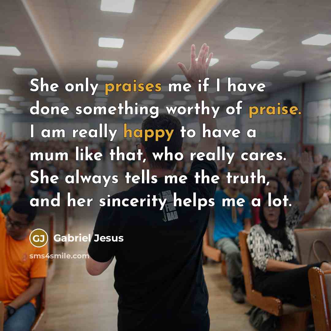 “She only praises me if I have done something worthy of praise. I am really happy to have a mum like that, who really cares. She always tells me the truth, and her sincerity helps me a lot.” quote by Gabriel Jesus