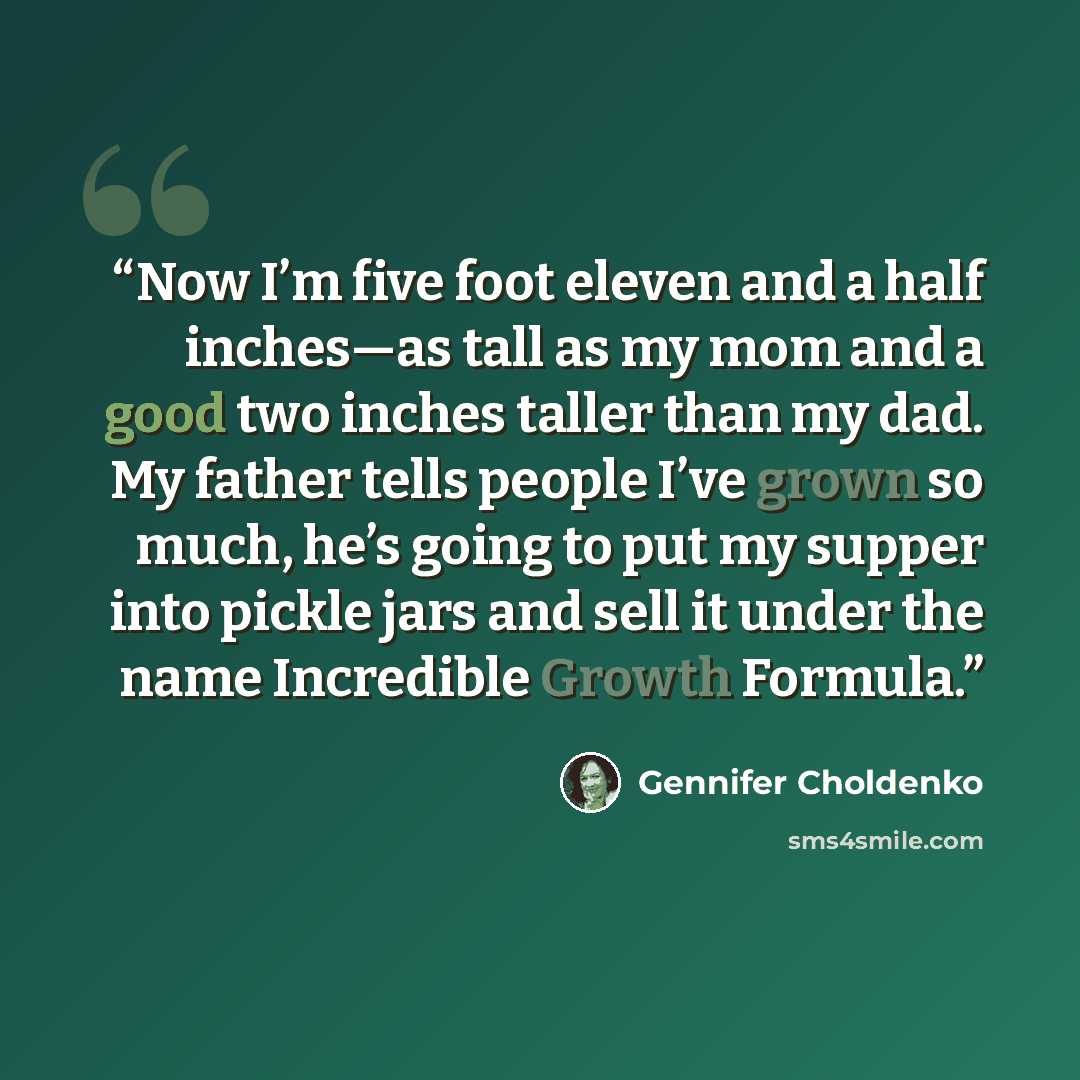 “Now I’m five foot eleven and a half inches—as tall as my mom and a good two inches taller than my dad. My father tells people I’ve grown so much, he’s going to put my supper into pickle jars and sell it under the name Incredible Growth Formula.” quote by Gennifer Choldenko