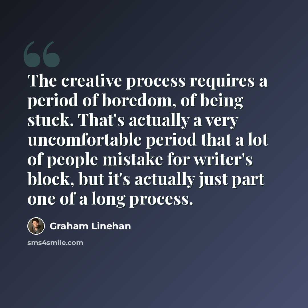 “The creative process requires a period of boredom, of being stuck. That's actually a very uncomfortable period that a lot of people mistake for writer's block, but it's actually just part one of a long process.” quote by Graham Linehan