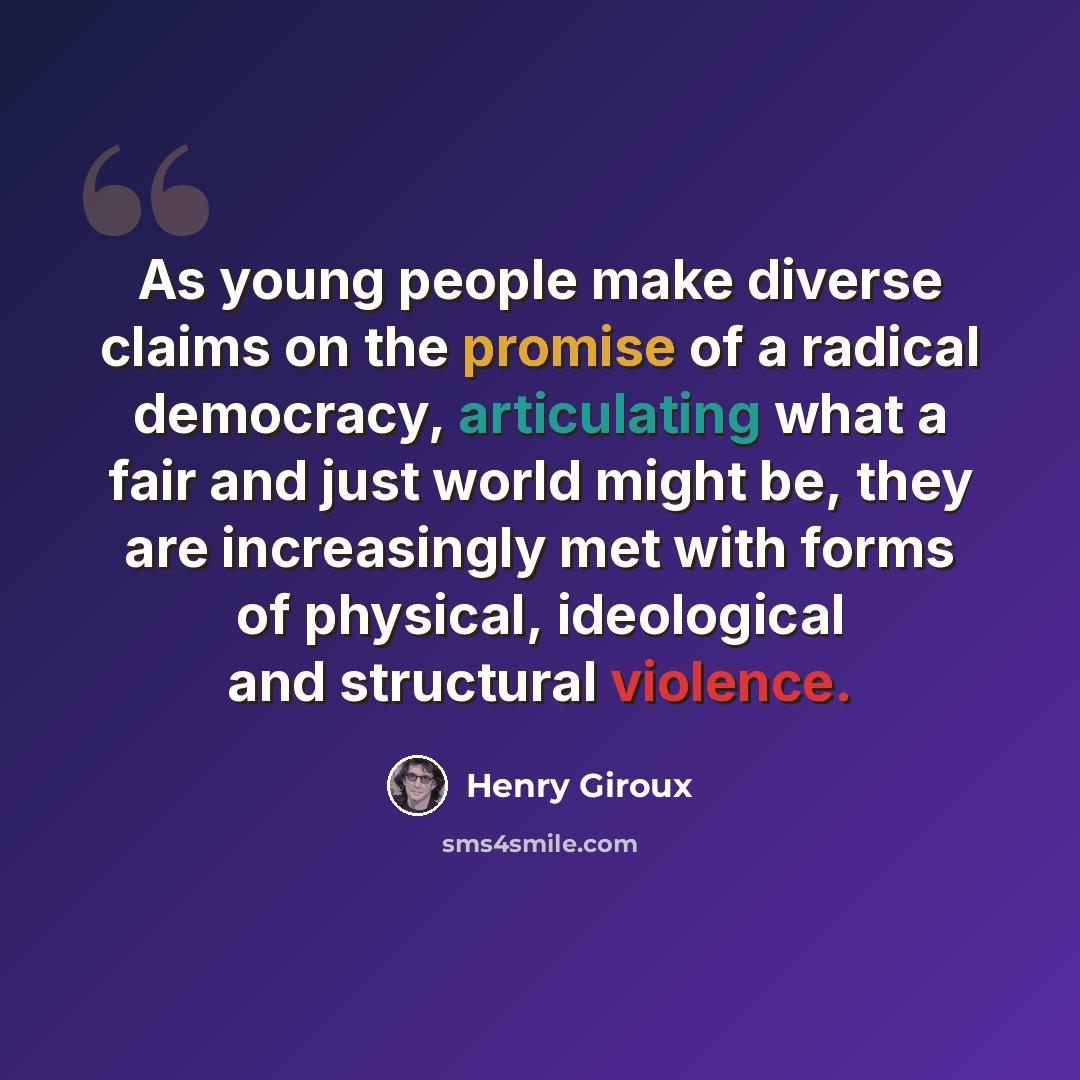 “As young people make diverse claims on the promise of a radical democracy, articulating what a fair and just world might be, they are increasingly met with forms of physical, ideological and structural violence.” quote by Henry Giroux