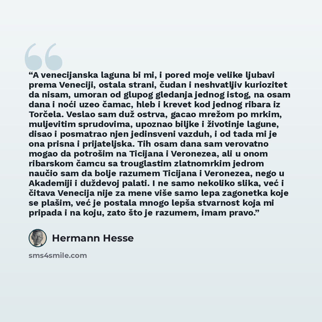 “A venecijanska laguna bi mi, i pored moje velike ljubavi prema Veneciji, ostala strani, čudan i neshvatljiv kuriozitet da nisam, umoran od glupog gledanja jednog istog, na osam dana i noći uzeo čamac, hleb i krevet kod jednog ribara iz Torčela. Veslao sam duž ostrva, gacao mrežom po mrkim…” quote by Hermann Hesse