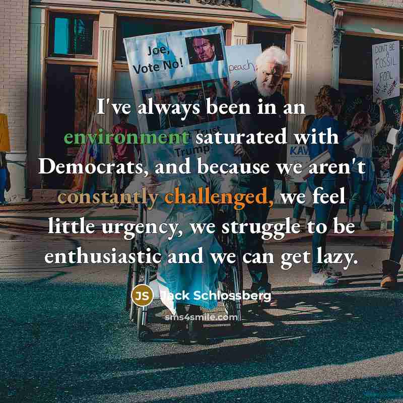 “I've always been in an environment saturated with Democrats, and because we aren't constantly challenged, we feel little urgency, we struggle to be enthusiastic and we can get lazy.” quote by Jack Schlossberg
