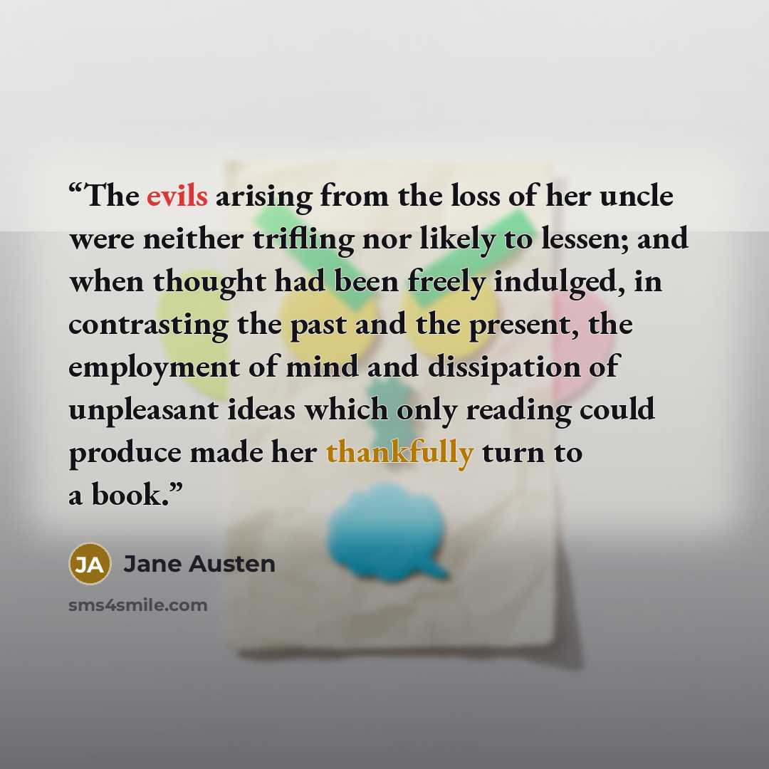 “The evils arising from the loss of her uncle were neither trifling nor likely to lessen; and when thought had been freely indulged, in contrasting the past and the present, the employment of mind and dissipation of unpleasant ideas which only reading could produce made her thankfully turn to a book.” quote by Jane Austen