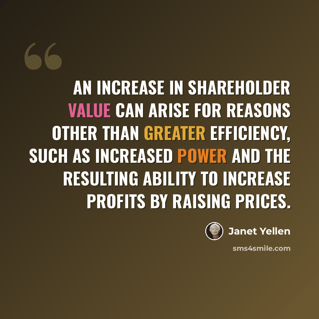 “An increase in shareholder value can arise for reasons other than greater efficiency, such as increased power and the resulting ability to increase profits by raising prices.” quote by Janet Yellen