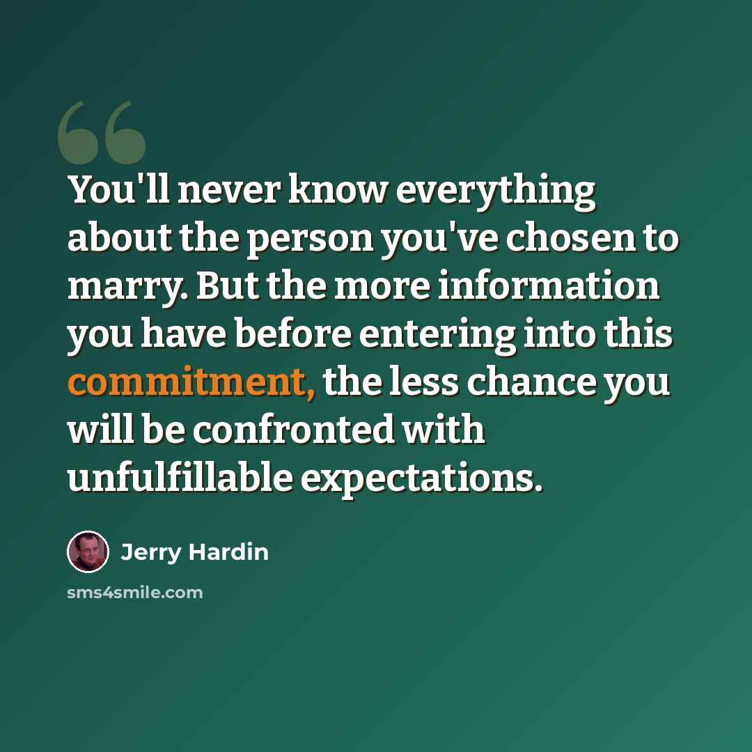 “You'll never know everything about the person you've chosen to marry. But the more information you have before entering into this commitment, the less chance you will be confronted with unfulfillable expectations.” quote by Jerry Hardin