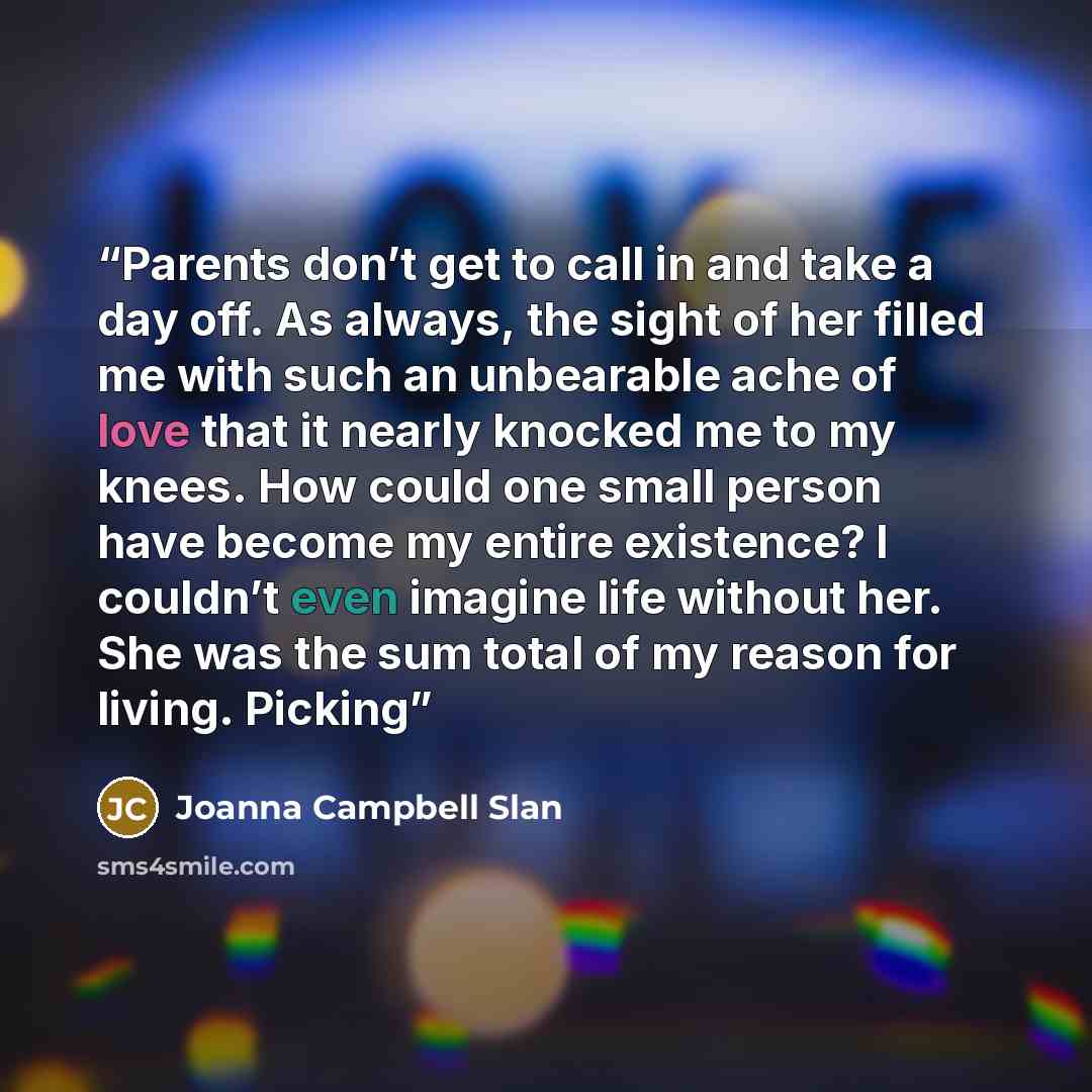 “Parents don’t get to call in and take a day off. As always, the sight of her filled me with such an unbearable ache of love that it nearly knocked me to my knees. How could one small person have become my entire existence? I couldn’t even imagine life without her. She was the sum total of my…” quote by Joanna Campbell Slan
