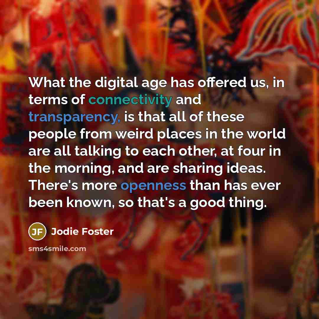 “What the digital age has offered us, in terms of connectivity and transparency, is that all of these people from weird places in the world are all talking to each other, at four in the morning, and are sharing ideas. There's more openness than has ever been known, so that's a good thing.” quote by Jodie Foster