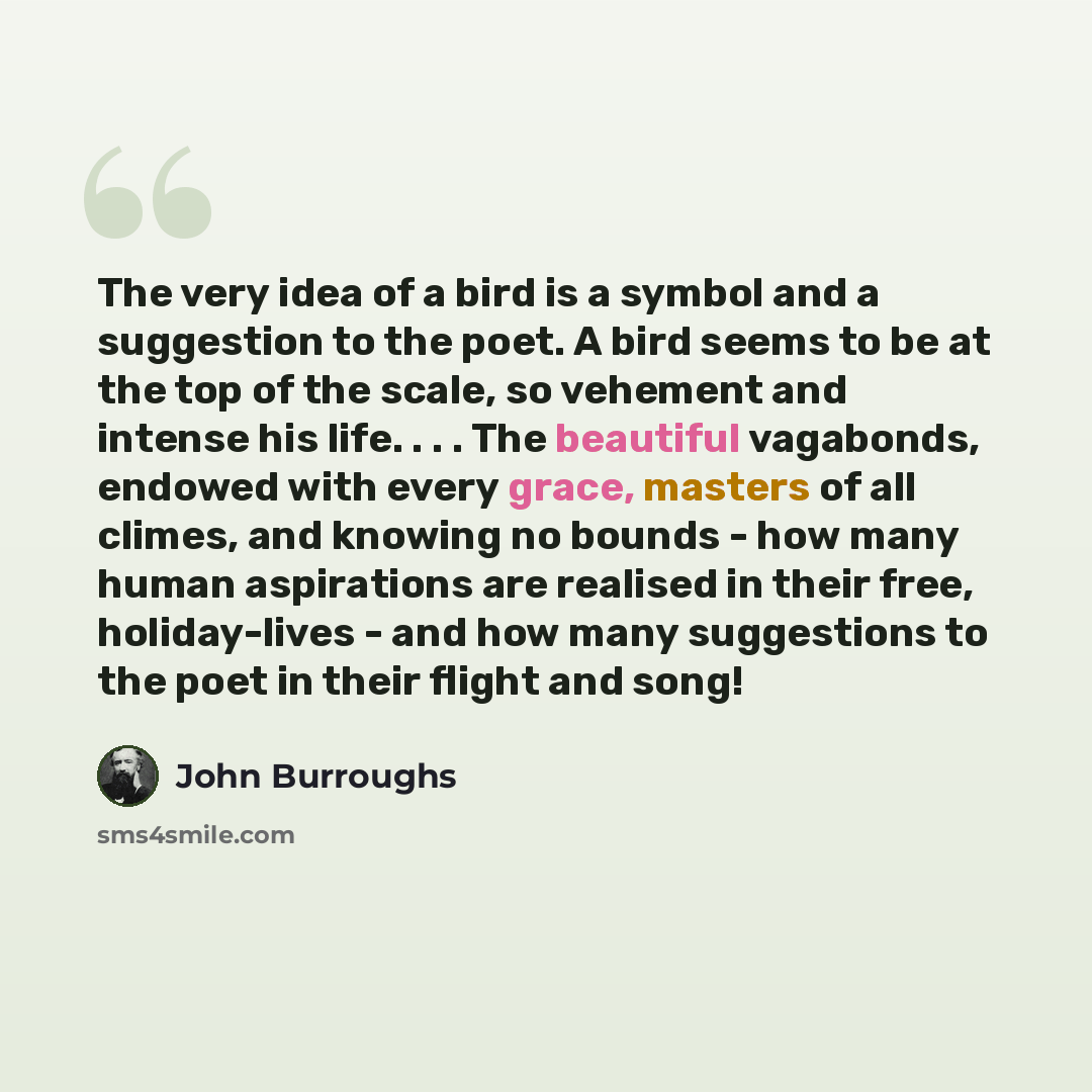 “The very idea of a bird is a symbol and a suggestion to the poet. A bird seems to be at the top of the scale, so vehement and intense his life. . . . The beautiful vagabonds, endowed with every grace, masters of all climes, and knowing no bounds - how many human aspirations are realised in their…” quote by John Burroughs
