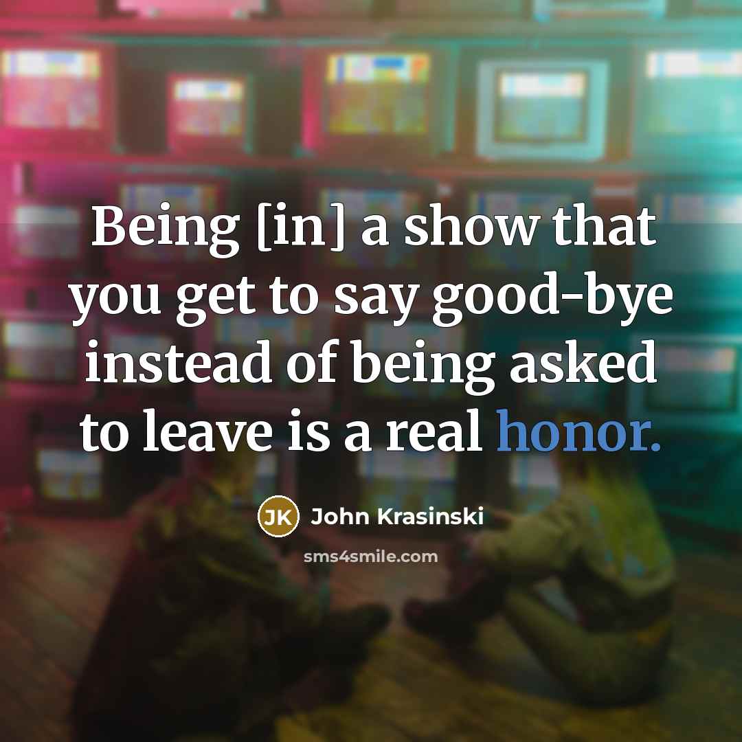“Being [in] a show that you get to say good-bye instead of being asked to leave is a real honor.” quote by John Krasinski