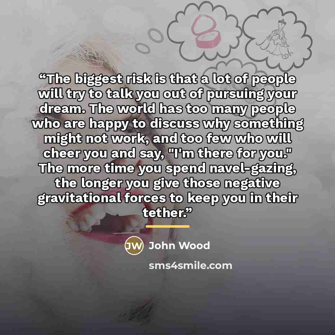 “The biggest risk is that a lot of people will try to talk you out of pursuing your dream. The world has too many people who are happy to discuss why something might not work, and too few who will cheer you and say, "I'm there for you." The more time you spend navel-gazing, the longer you give…” quote by John Wood