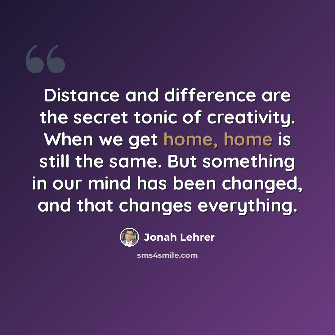“Distance and difference are the secret tonic of creativity. When we get home, home is still the same. But something in our mind has been changed, and that changes everything.” quote by Jonah Lehrer