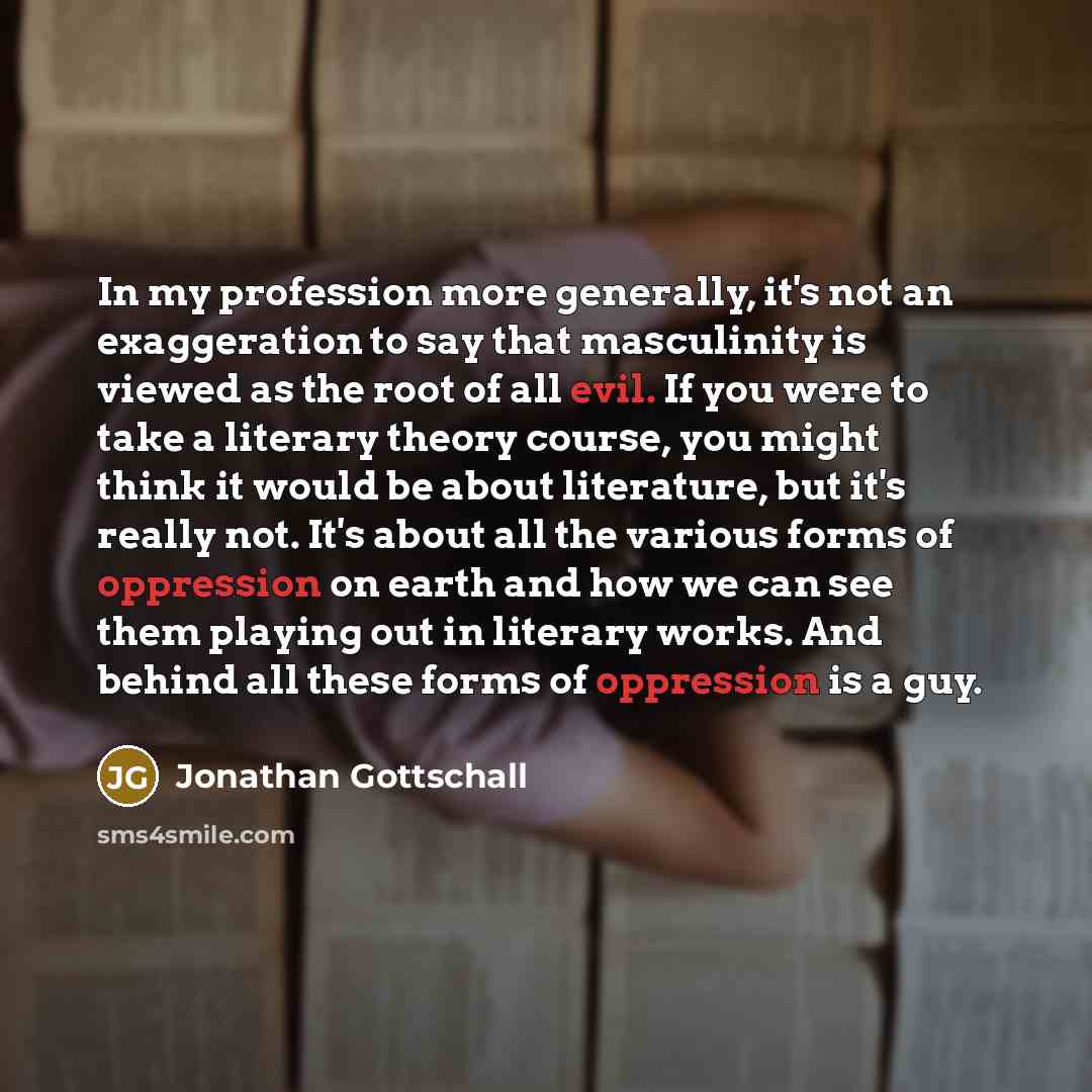 “In my profession more generally, it's not an exaggeration to say that masculinity is viewed as the root of all evil. If you were to take a literary theory course, you might think it would be about literature, but it's really not. It's about all the various forms of oppression on earth and how we…” quote by Jonathan Gottschall