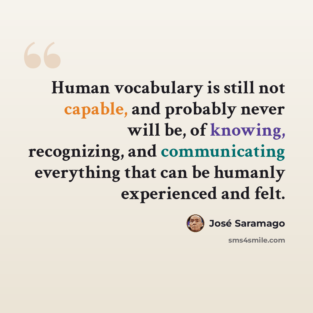 “Human vocabulary is still not capable, and probably never will be, of knowing, recognizing, and communicating everything that can be humanly experienced and felt.” quote by Jose Saramago