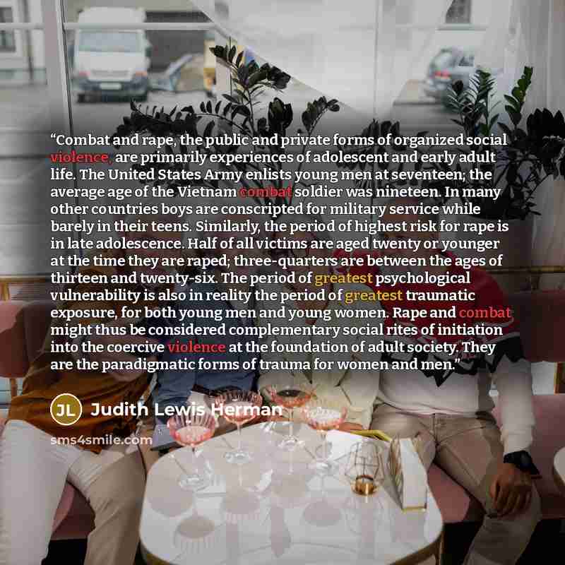 “Combat and rape, the public and private forms of organized social violence, are primarily experiences of adolescent and early adult life. The United States Army enlists young men at seventeen; the average age of the Vietnam combat soldier was nineteen. In many other countries boys are conscripted…” quote by Judith Lewis Herman
