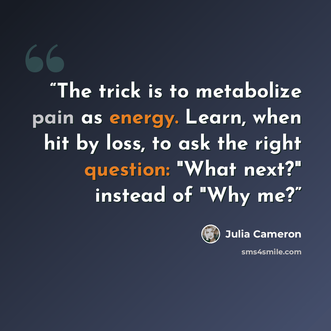 “The trick is to metabolize pain as energy. Learn, when hit by loss, to ask the right question: "What next?" instead of "Why me?” quote by Julia Cameron