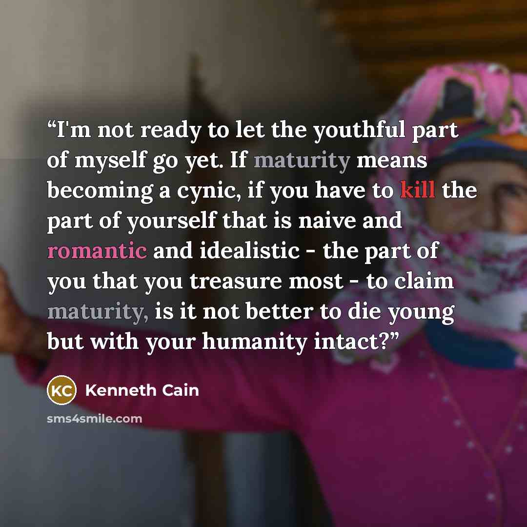 “I'm not ready to let the youthful part of myself go yet. If maturity means becoming a cynic, if you have to kill the part of yourself that is naive and romantic and idealistic - the part of you that you treasure most - to claim maturity, is it not better to die young but with your humanity intact?” quote by Kenneth Cain