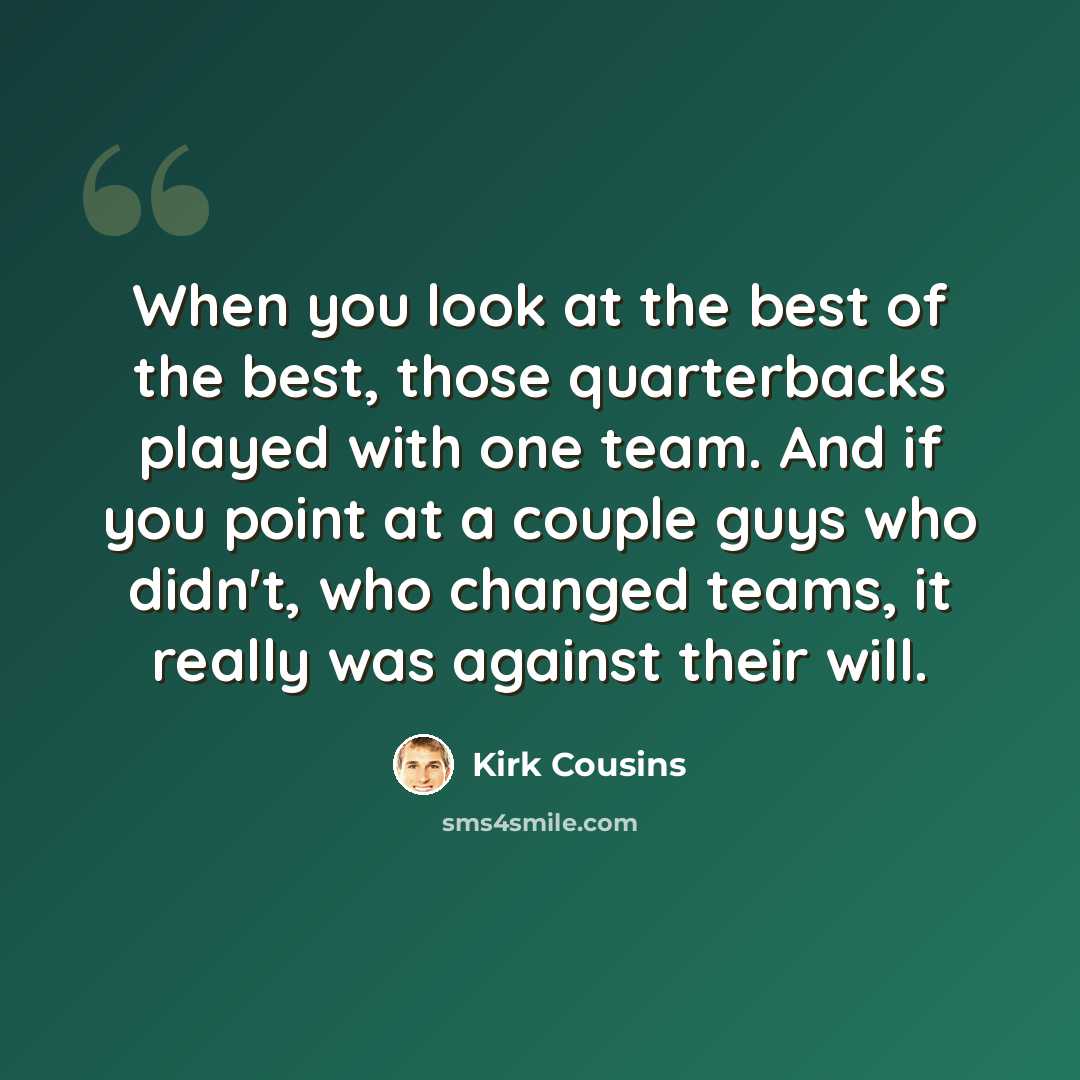 “When you look at the best of the best, those quarterbacks played with one team. And if you point at a couple guys who didn't, who changed teams, it really was against their will.” quote by Kirk Cousins