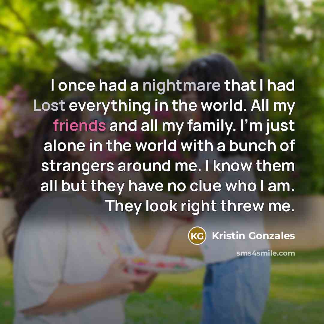 “I once had a nightmare that I had Lost everything in the world. All my friends and all my family. I'm just alone in the world with a bunch of strangers around me. I know them all but they have no clue who I am. They look right threw me.” quote by Kristin Gonzales