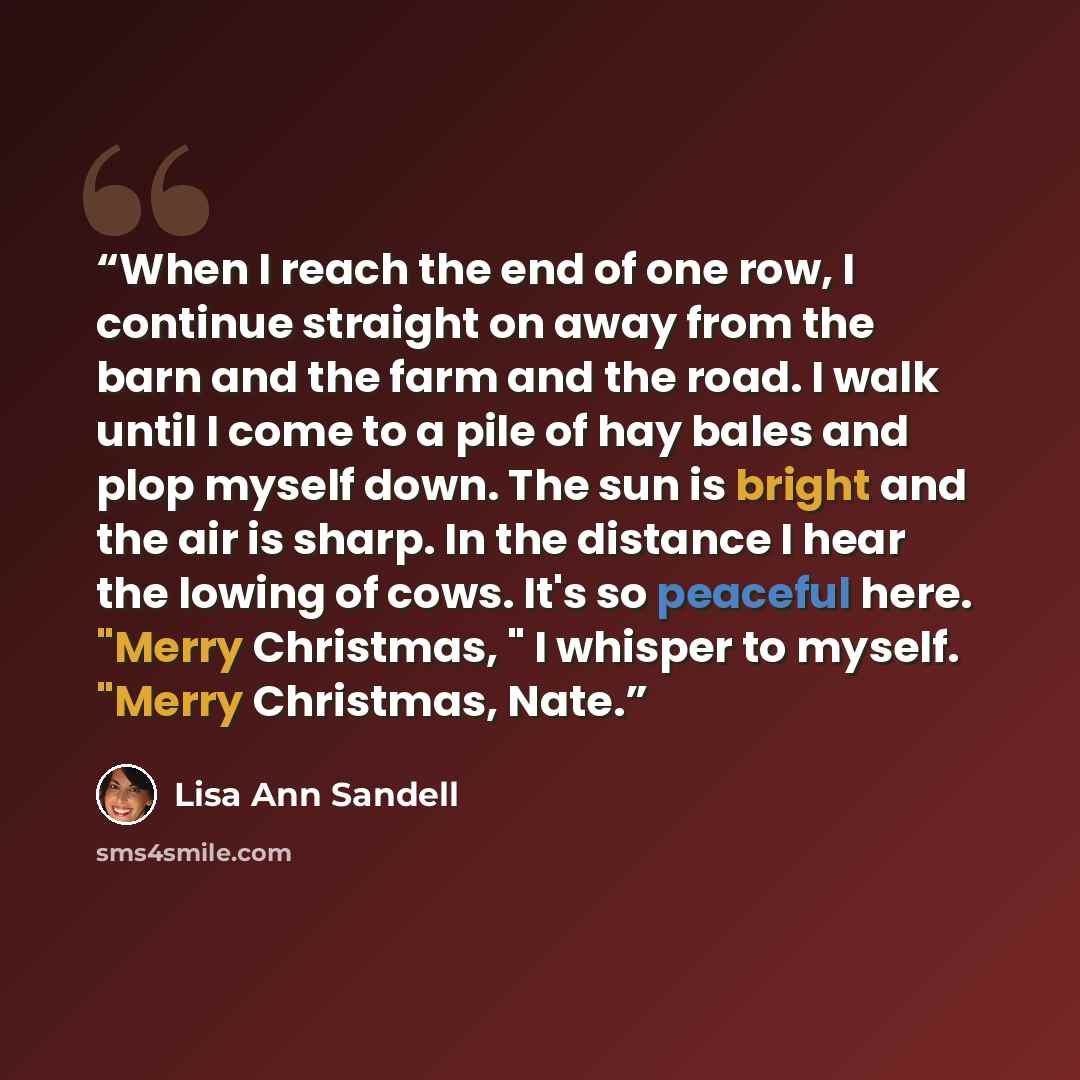 “When I reach the end of one row, I continue straight on away from the barn and the farm and the road. I walk until I come to a pile of hay bales and plop myself down. The sun is bright and the air is sharp. In the distance I hear the lowing of cows. It's so peaceful here. "Merry Christmas, " I…” quote by Lisa Ann Sandell