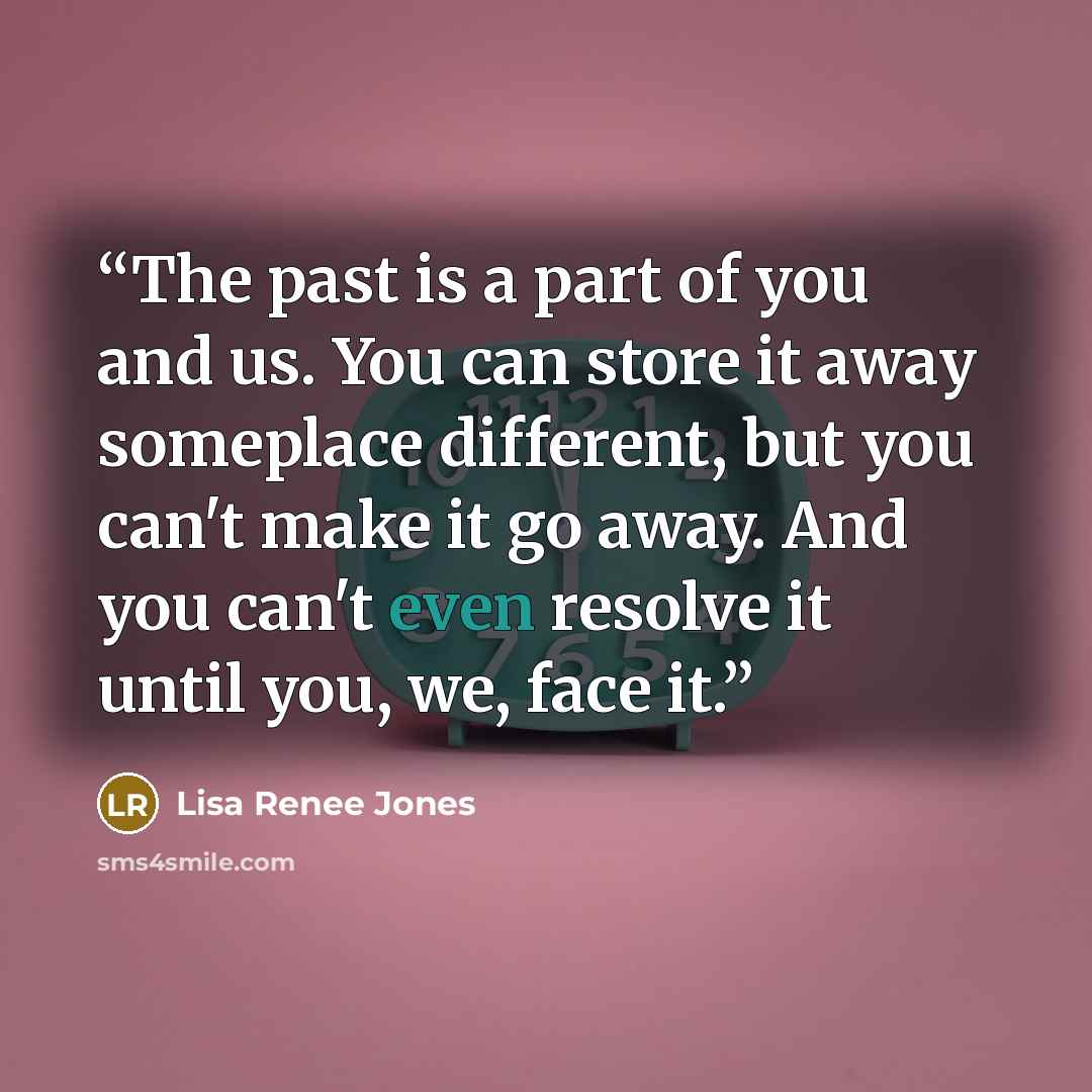 “The past is a part of you and us. You can store it away someplace different, but you can't make it go away. And you can't even resolve it until you, we, face it.” quote by Lisa Renee Jones