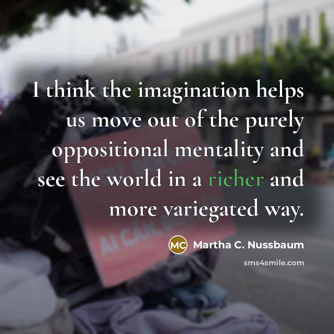 “I think the imagination helps us move out of the purely oppositional mentality and see the world in a richer and more variegated way.” quote by Martha C. Nussbaum