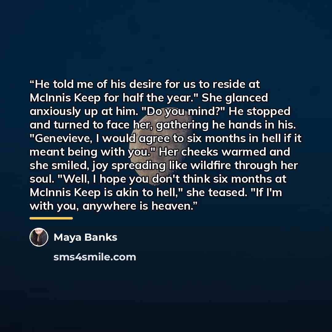 “He told me of his desire for us to reside at McInnis Keep for half the year." She glanced anxiously up at him. "Do you mind?" He stopped and turned to face her, gathering he hands in his. "Genevieve, I would agree to six months in hell if it meant being with you." Her cheeks warmed and she smiled…” quote by Maya Banks