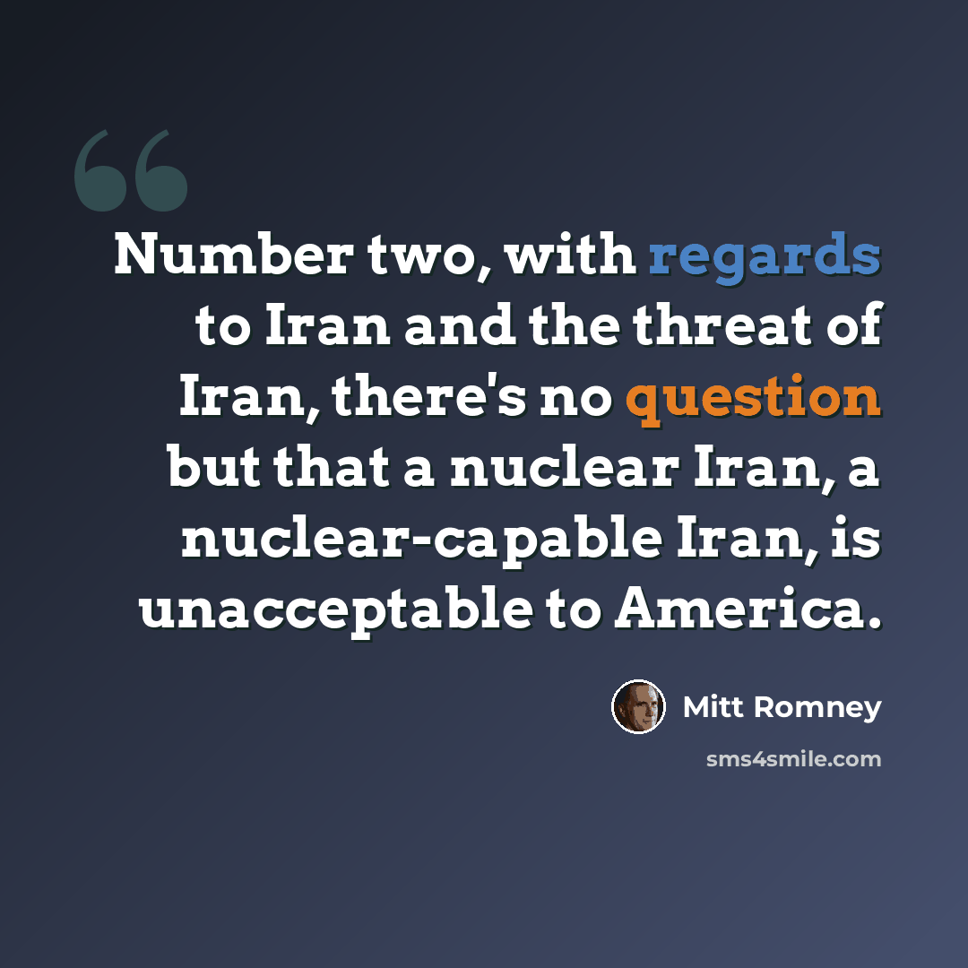 “Number two, with regards to Iran and the threat of Iran, there's no question but that a nuclear Iran, a nuclear-capable Iran, is unacceptable to America.” quote by Mitt Romney