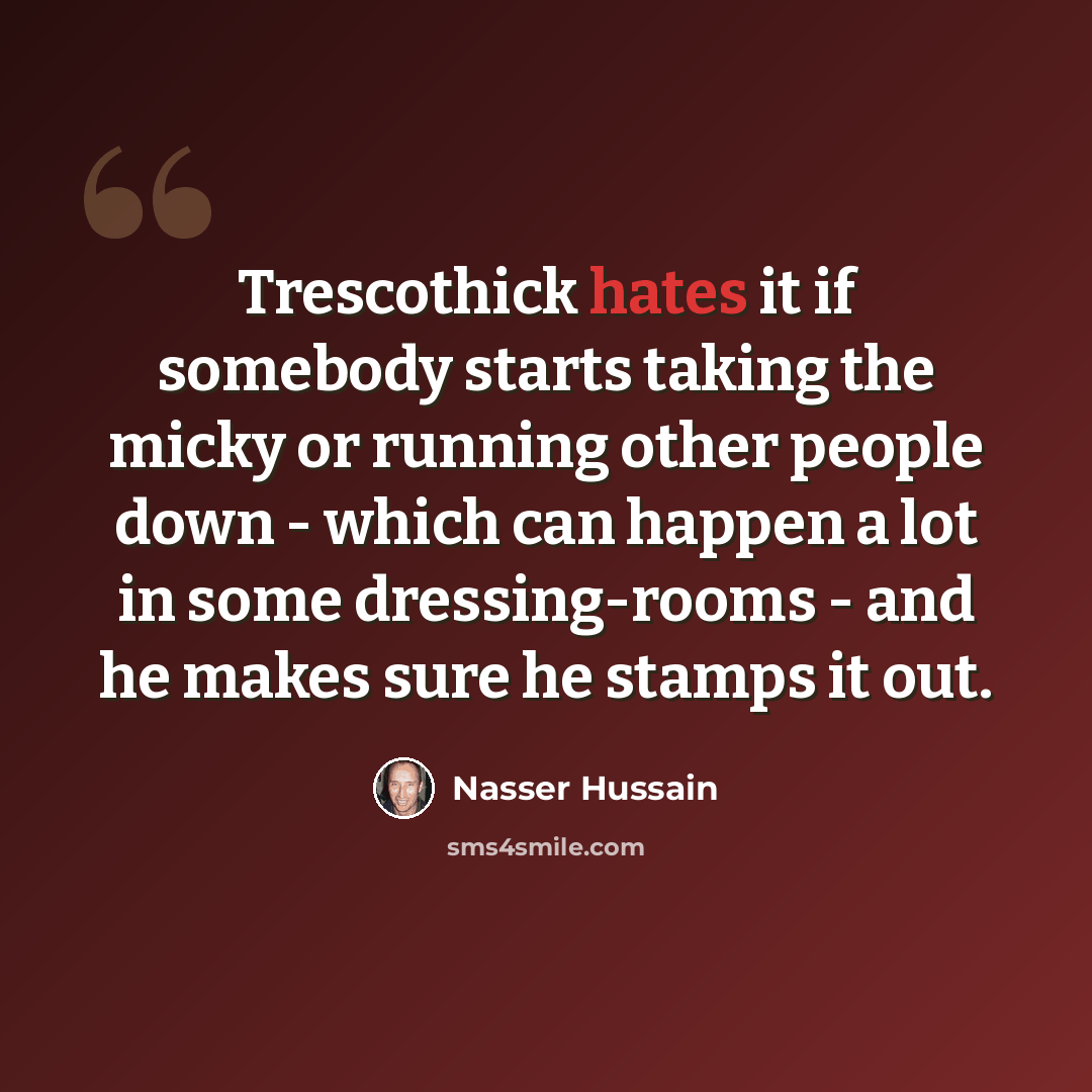 “Trescothick hates it if somebody starts taking the micky or running other people down - which can happen a lot in some dressing-rooms - and he makes sure he stamps it out.” quote by Nasser Hussain
