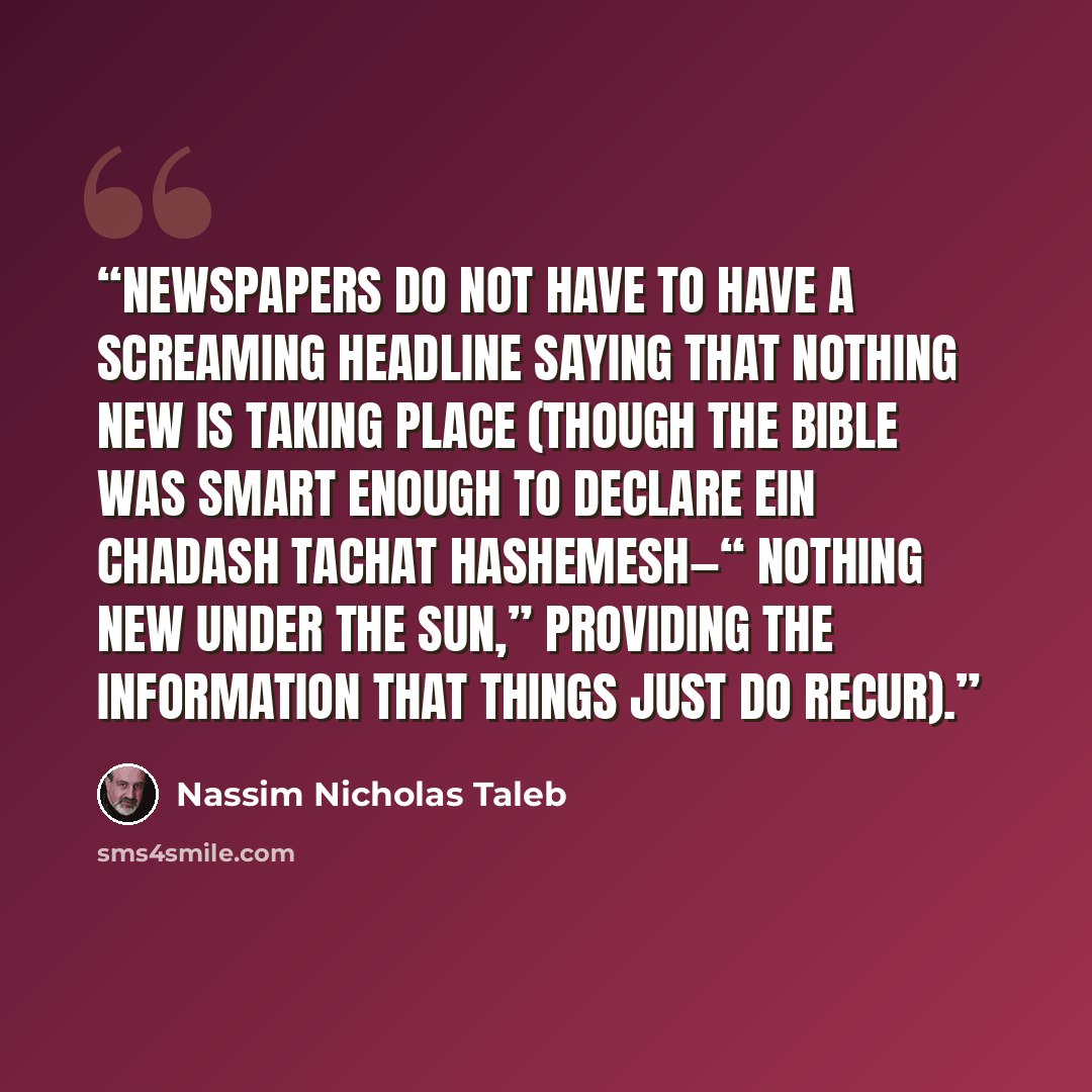 “newspapers do not have to have a screaming headline saying that nothing new is taking place (though the Bible was smart enough to declare ein chadash tachat hashemesh—“ nothing new under the sun,” providing the information that things just do recur).” quote by Nassim Nicholas Taleb