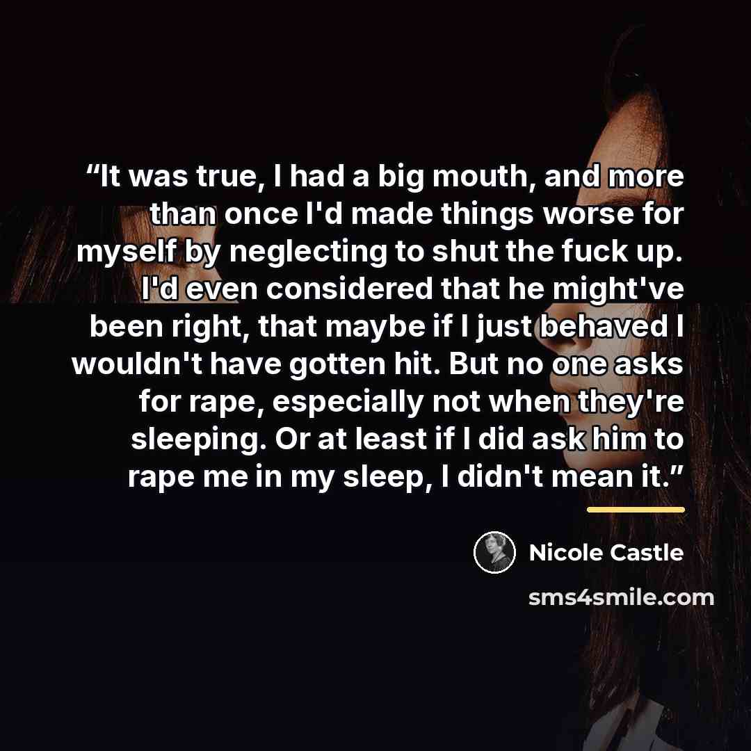 “It was true, I had a big mouth, and more than once I'd made things worse for myself by neglecting to shut the fuck up. I'd even considered that he might've been right, that maybe if I just behaved I wouldn't have gotten hit. But no one asks for rape, especially not when they're sleeping. Or at…” quote by Nicole Castle