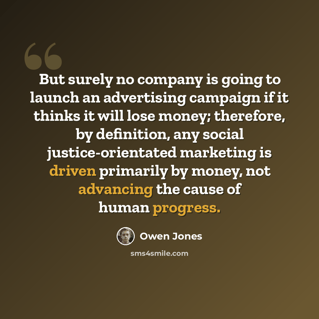 “But surely no company is going to launch an advertising campaign if it thinks it will lose money; therefore, by definition, any social justice-orientated marketing is driven primarily by money, not advancing the cause of human progress.” quote by Owen Jones
