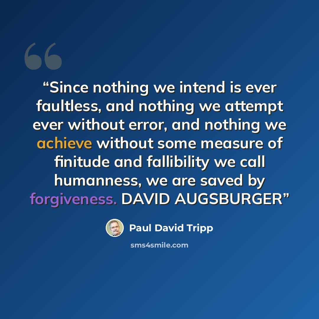 “Since nothing we intend is ever faultless, and nothing we attempt ever without error, and nothing we achieve without some measure of finitude and fallibility we call humanness, we are saved by forgiveness. DAVID AUGSBURGER” quote by Paul David Tripp