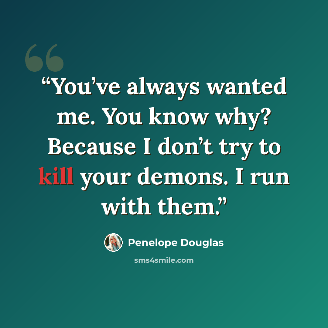“You’ve always wanted me. You know why? Because I don’t try to kill your demons. I run with them.” quote by Penelope Douglas
