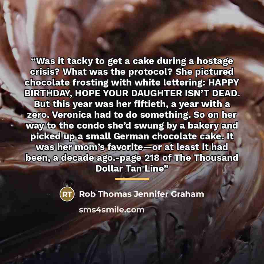 “Was it tacky to get a cake during a hostage crisis? What was the protocol? She pictured chocolate frosting with white lettering: HAPPY BIRTHDAY, HOPE YOUR DAUGHTER ISN’T DEAD. But this year was her fiftieth, a year with a zero. Veronica had to do something. So on her way to the condo she’d swung…” quote by Rob Thomas Jennifer Graham