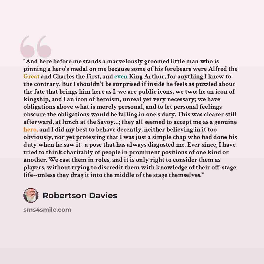 “And here before me stands a marvelously groomed little man who is pinning a hero's medal on me because some of his forebears were Alfred the Great and Charles the First, and even King Arthur, for anything I knew to the contrary. But I shouldn't be surprised if inside he feels as puzzled about the…” quote by Robertson Davies