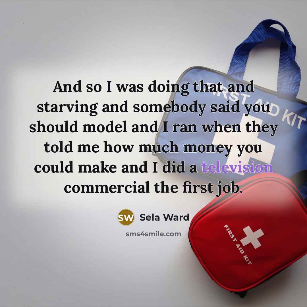 “And so I was doing that and starving and somebody said you should model and I ran when they told me how much money you could make and I did a television commercial the first job.” quote by Sela Ward