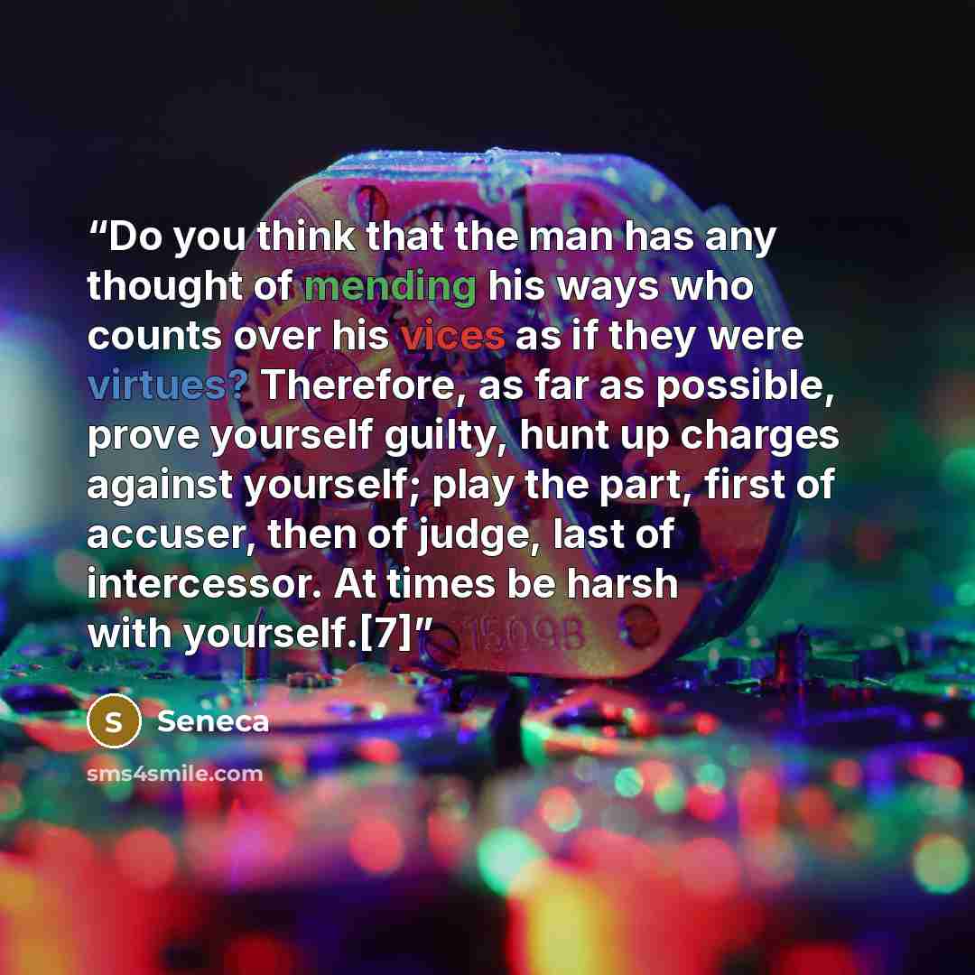 “Do you think that the man has any thought of mending his ways who counts over his vices as if they were virtues? Therefore, as far as possible, prove yourself guilty, hunt up charges against yourself; play the part, first of accuser, then of judge, last of intercessor. At times be harsh with…” quote by Seneca