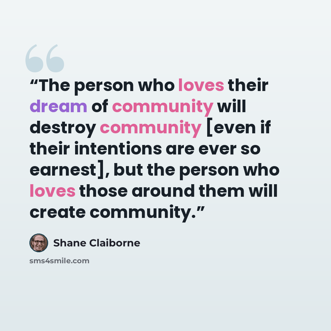 “The person who loves their dream of community will destroy community [even if their intentions are ever so earnest], but the person who loves those around them will create community.” quote by Shane Claiborne