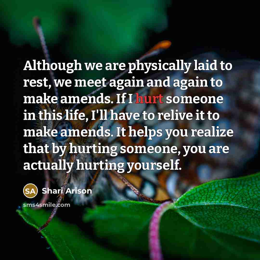 “Although we are physically laid to rest, we meet again and again to make amends. If I hurt someone in this life, I'll have to relive it to make amends. It helps you realize that by hurting someone, you are actually hurting yourself.” quote by Shari Arison